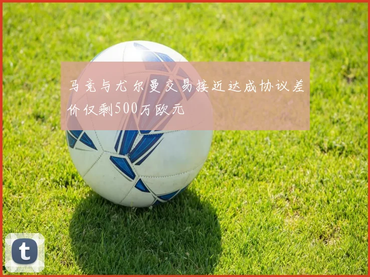 马竞与尤尔曼交易接近达成协议差价仅剩500万欧元