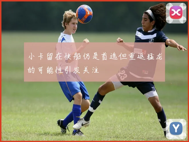 小卡留在快船仍是首选但重返猛龙的可能性引发关注