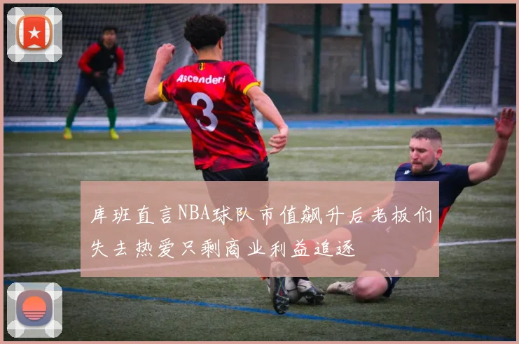 库班直言NBA球队市值飙升后老板们失去热爱只剩商业利益追逐