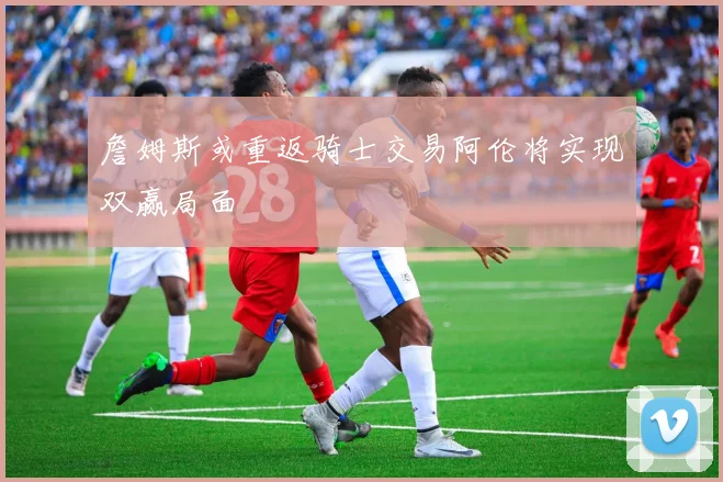 詹姆斯或重返骑士交易阿伦将实现双赢局面
