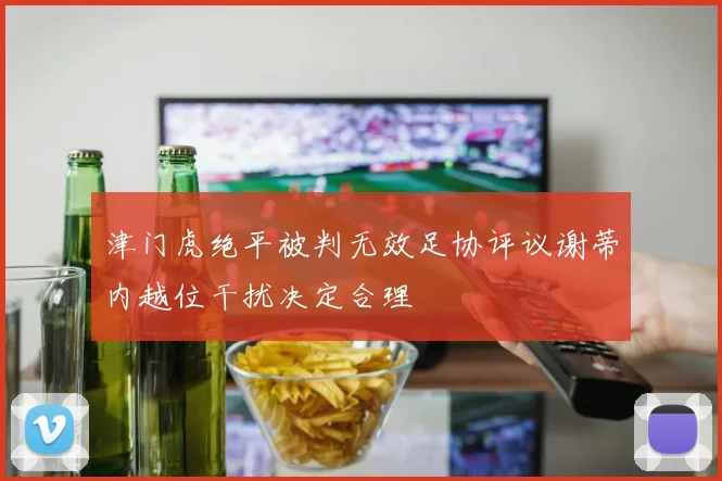 津门虎绝平被判无效足协评议谢蒂内越位干扰决定合理