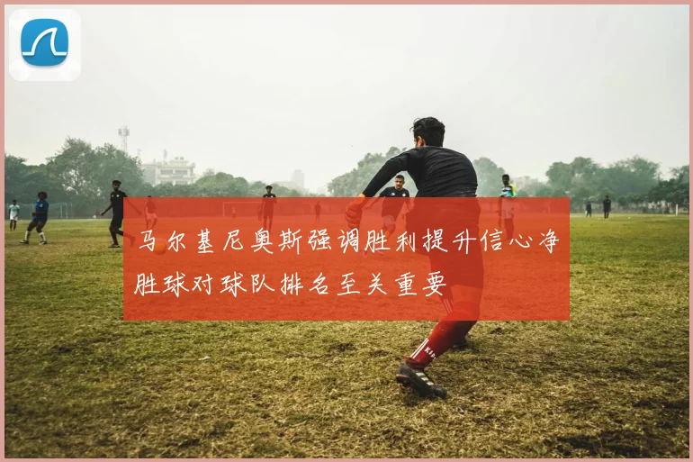 马尔基尼奥斯强调胜利提升信心净胜球对球队排名至关重要