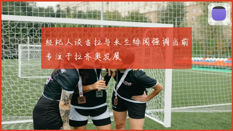 经纪人谈吉拉与米兰绯闻强调当前专注于拉齐奥发展
