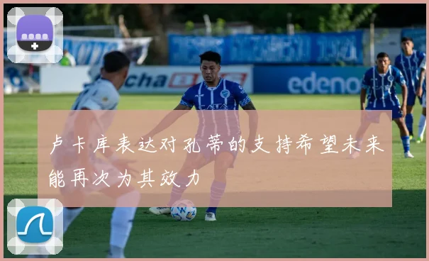 卢卡库表达对孔蒂的支持希望未来能再次为其效力