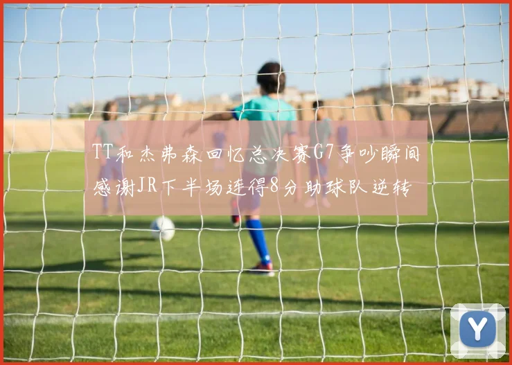 TT和杰弗森回忆总决赛G7争吵瞬间感谢JR下半场连得8分助球队逆转