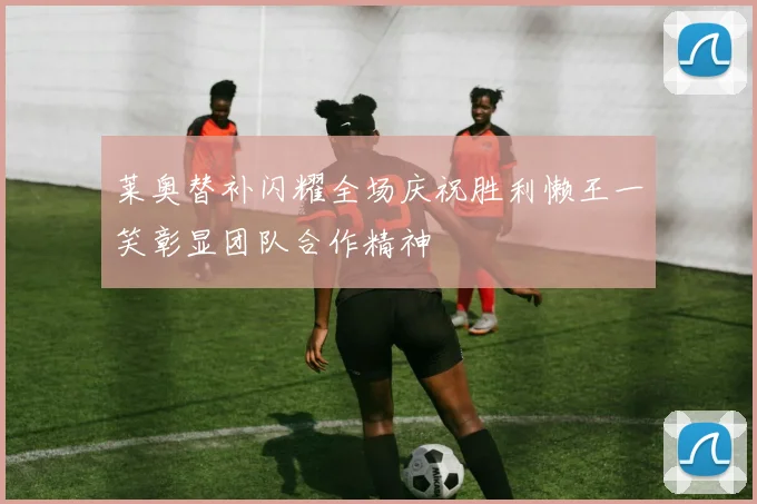 莱奥替补闪耀全场庆祝胜利懒王一笑彰显团队合作精神