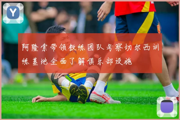 阿隆索带领教练团队考察切尔西训练基地全面了解俱乐部设施