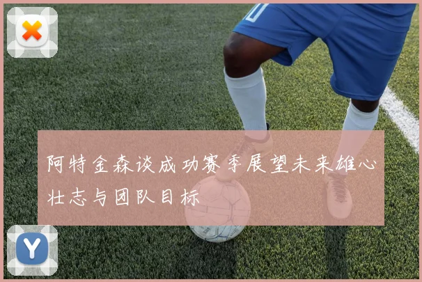 阿特金森谈成功赛季展望未来雄心壮志与团队目标