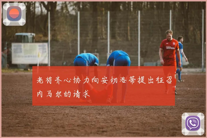 老将齐心协力向安切洛蒂提出征召内马尔的请求