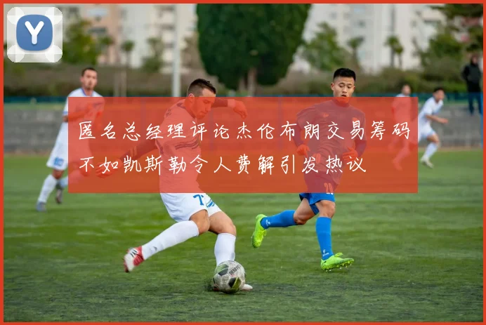匿名总经理评论杰伦布朗交易筹码不如凯斯勒令人费解引发热议