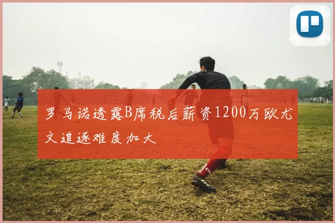 罗马诺透露B席税后薪资1200万欧尤文追逐难度加大